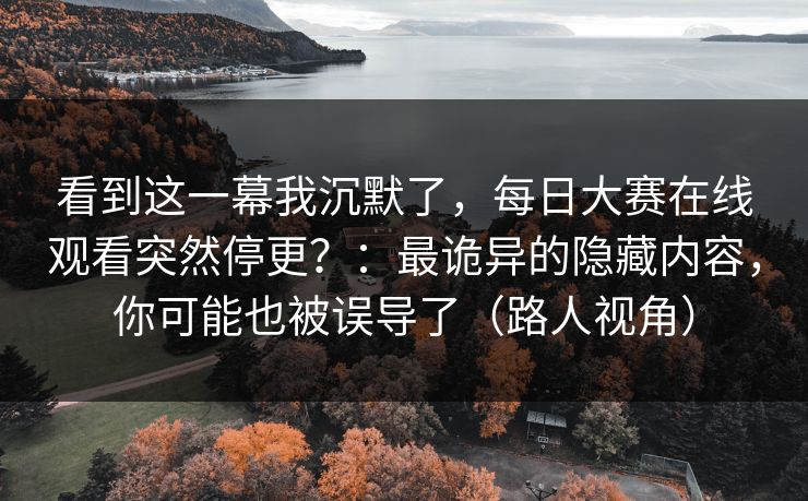 看到这一幕我沉默了，每日大赛在线观看突然停更？：最诡异的隐藏内容，你可能也被误导了（路人视角）