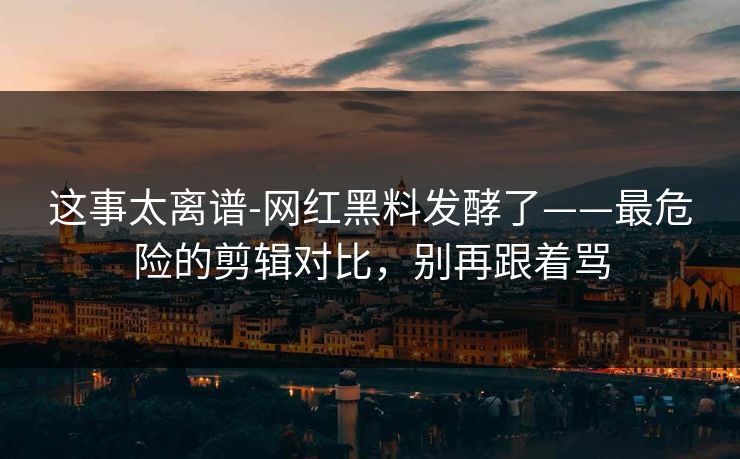 这事太离谱-网红黑料发酵了——最危险的剪辑对比，别再跟着骂