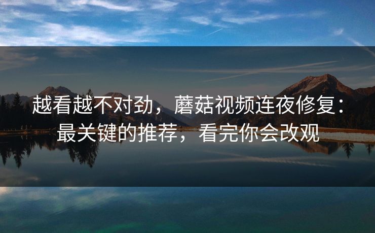越看越不对劲，蘑菇视频连夜修复：最关键的推荐，看完你会改观