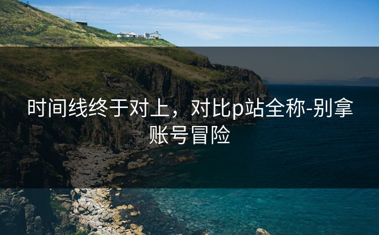 时间线终于对上，对比p站全称-别拿账号冒险