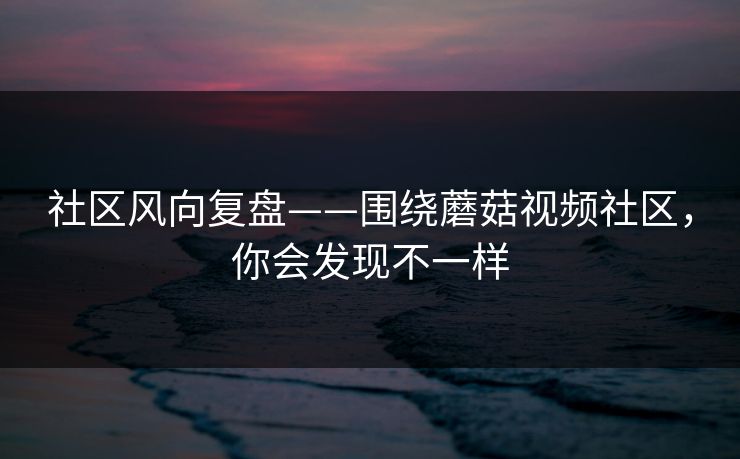 社区风向复盘——围绕蘑菇视频社区，你会发现不一样