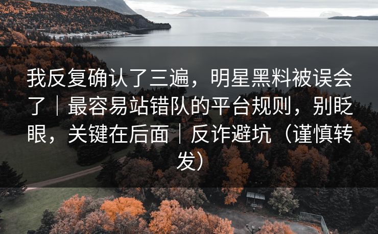 我反复确认了三遍，明星黑料被误会了｜最容易站错队的平台规则，别眨眼，关键在后面｜反诈避坑（谨慎转发）
