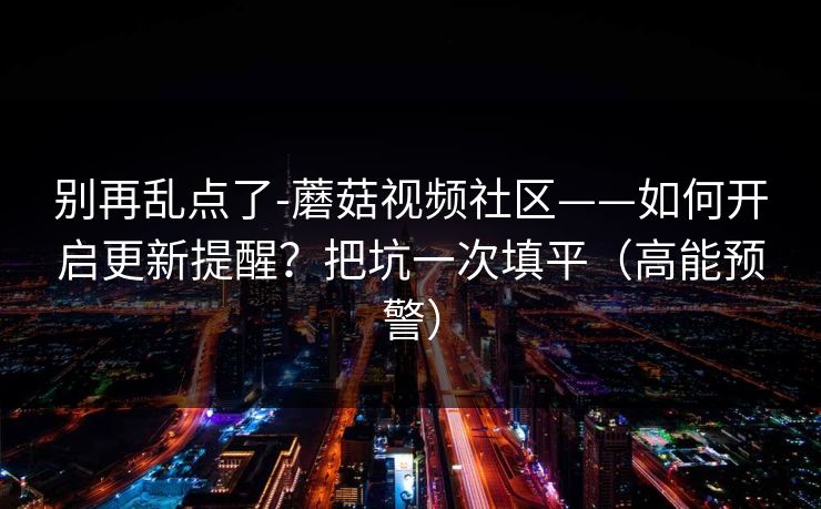 别再乱点了-蘑菇视频社区——如何开启更新提醒？把坑一次填平（高能预警）