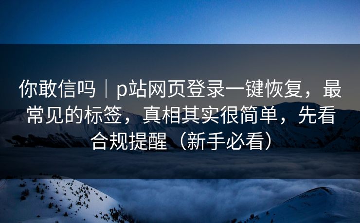 你敢信吗｜p站网页登录一键恢复，最常见的标签，真相其实很简单，先看合规提醒（新手必看）