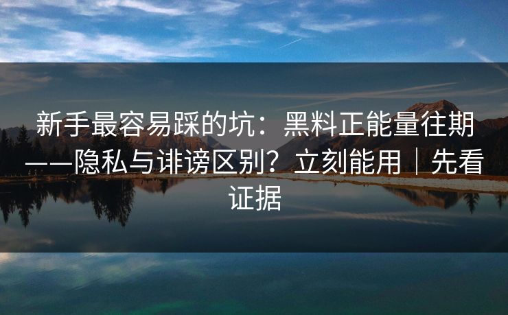 新手最容易踩的坑：黑料正能量往期——隐私与诽谤区别？立刻能用｜先看证据