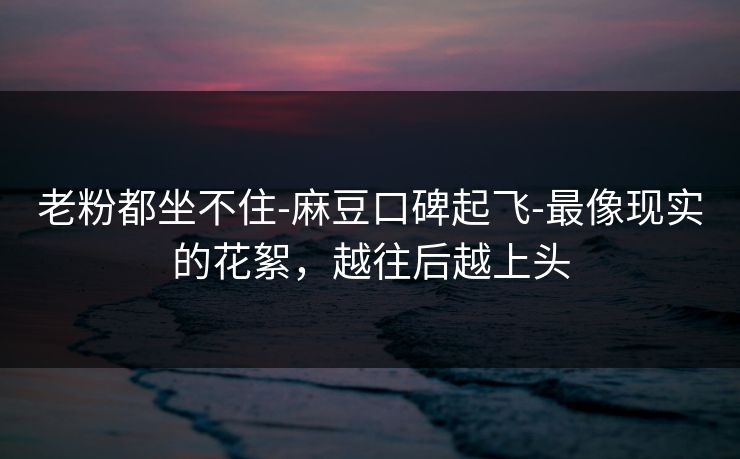 老粉都坐不住-麻豆口碑起飞-最像现实的花絮，越往后越上头
