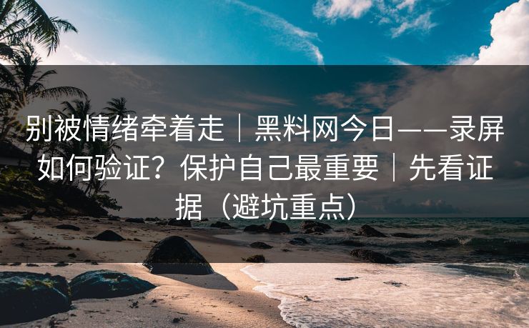 别被情绪牵着走｜黑料网今日——录屏如何验证？保护自己最重要｜先看证据（避坑重点）