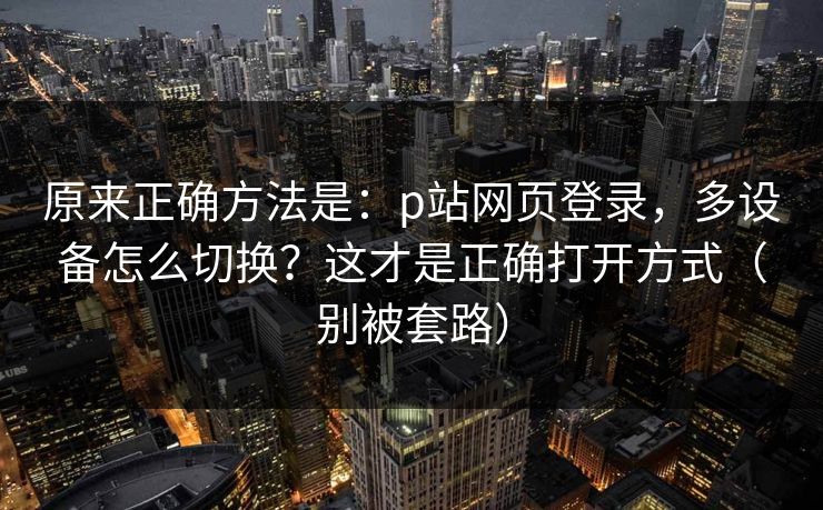 原来正确方法是：p站网页登录，多设备怎么切换？这才是正确打开方式（别被套路）