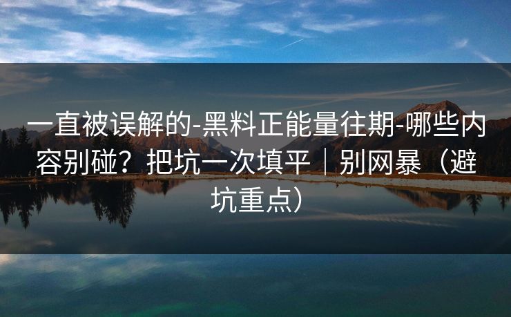 一直被误解的-黑料正能量往期-哪些内容别碰？把坑一次填平｜别网暴（避坑重点）