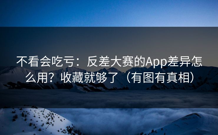 不看会吃亏：反差大赛的App差异怎么用？收藏就够了（有图有真相）
