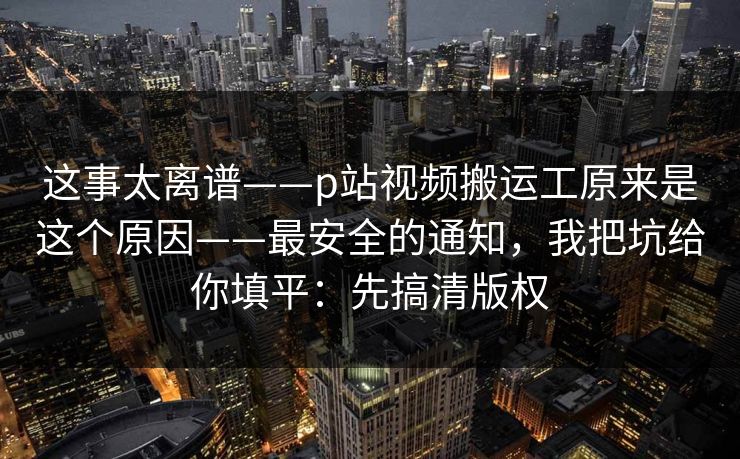 这事太离谱——p站视频搬运工原来是这个原因——最安全的通知，我把坑给你填平：先搞清版权