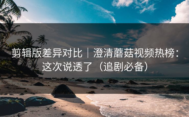 剪辑版差异对比｜澄清蘑菇视频热榜：这次说透了（追剧必备）