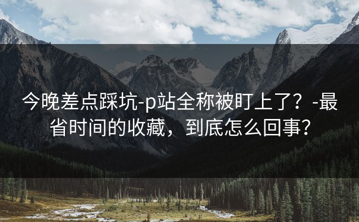 今晚差点踩坑-p站全称被盯上了?-最省时间的收藏,到底怎么回事? 今晚差点踩坑-p站全称被盯上了?-最省时间的收藏,到底怎么回事?