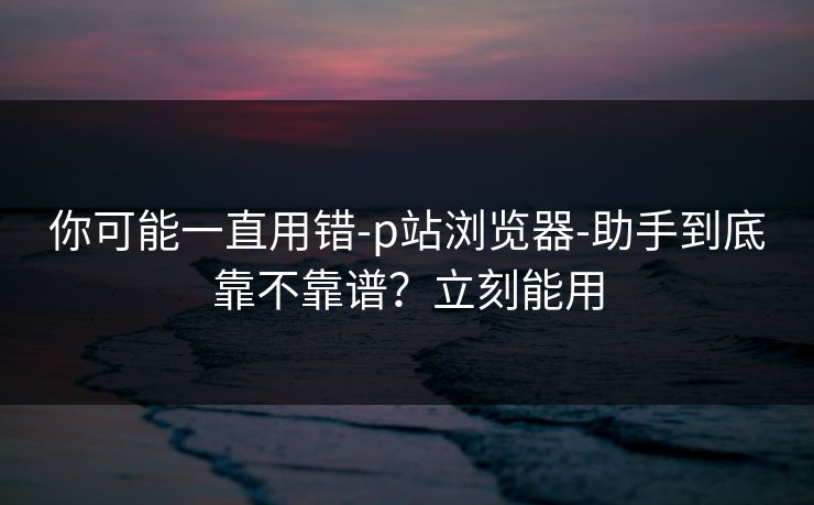 你可能一直用错-p站浏览器-助手到底靠不靠谱？立刻能用