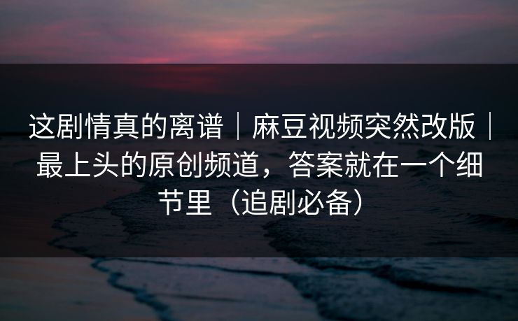 这剧情真的离谱｜麻豆视频突然改版｜最上头的原创频道，答案就在一个细节里（追剧必备）