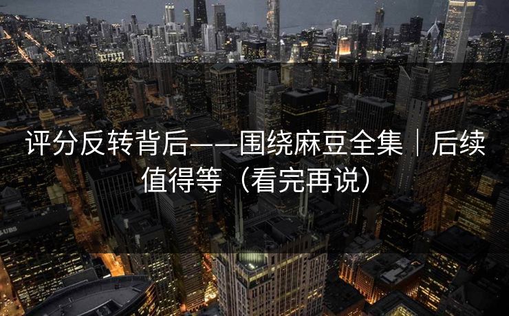 评分反转背后——围绕麻豆全集｜后续值得等（看完再说）