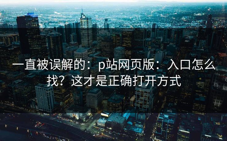 一直被误解的：p站网页版：入口怎么找？这才是正确打开方式