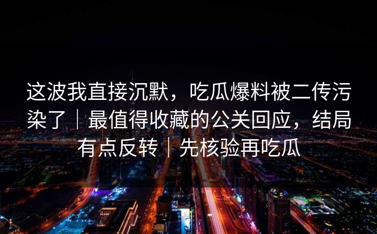 这波我直接沉默,吃瓜爆料被二传污染了|最值得收藏的公关回应,结局有点反转|先核验再吃瓜 这波我直接沉默,吃瓜爆料被二传污染了|最值得收藏的公关回应,结局有点反转|先核验再吃瓜