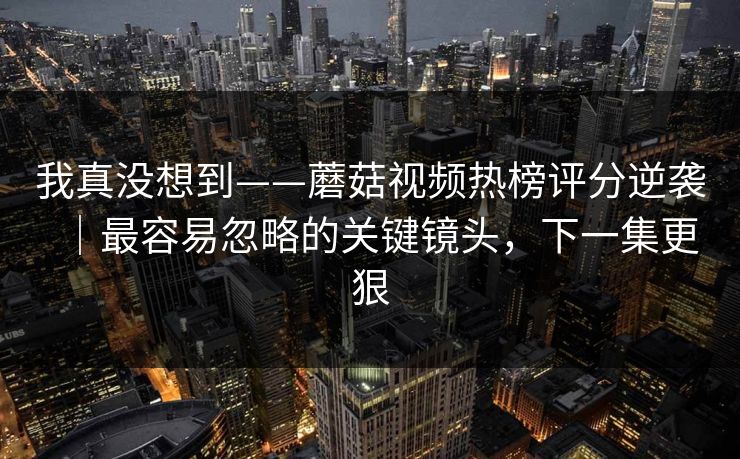 我真没想到——蘑菇视频热榜评分逆袭|最容易忽略的关键镜头,下一集更狠 我真没想到——蘑菇视频热榜评分逆袭|最容易忽略的关键镜头,下一集更狠