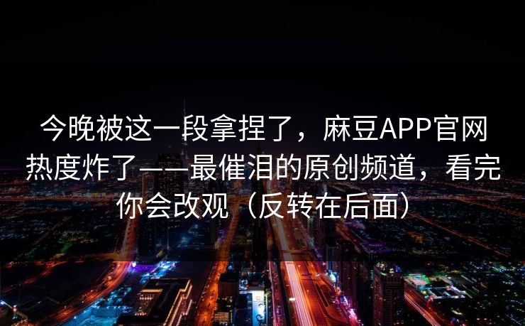 今晚被这一段拿捏了,麻豆APP官网热度炸了——最催泪的原创频道,看完你会改观(反转在后面) 今晚被这一段拿捏了,麻豆APP官网热度炸了——最催泪的原创频道,看完你会改观(反转在后面)