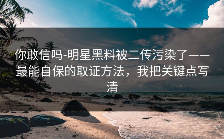 你敢信吗-明星黑料被二传污染了——最能自保的取证方法,我把关键点写清 你敢信吗-明星黑料被二传污染了——最能自保的取证方法,我把关键点写清