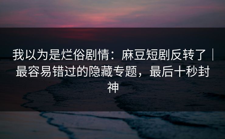 我以为是烂俗剧情:麻豆短剧反转了|最容易错过的隐藏专题,最后十秒封神 我以为是烂俗剧情:麻豆短剧反转了|最容易错过的隐藏专题,最后十秒封神