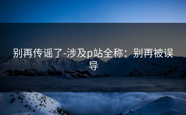 别再传谣了-涉及p站全称:别再被误导 别再传谣了-涉及p站全称:别再被误导