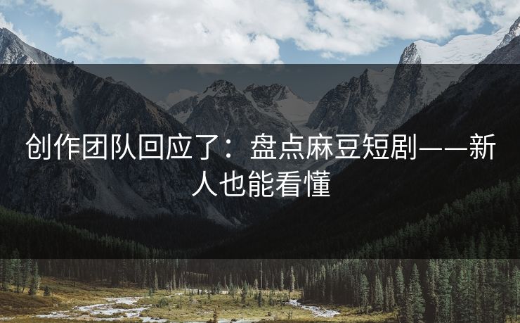 创作团队回应了：盘点麻豆短剧——新人也能看懂