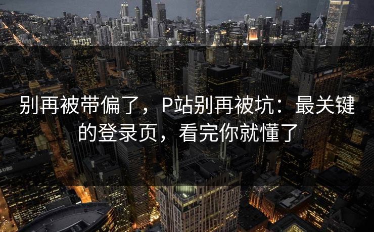 别再被带偏了，P站别再被坑：最关键的登录页，看完你就懂了