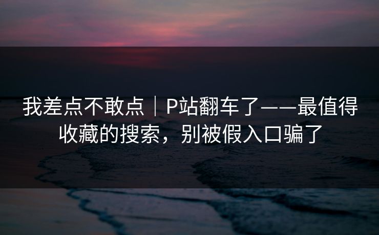 我差点不敢点｜P站翻车了——最值得收藏的搜索，别被假入口骗了