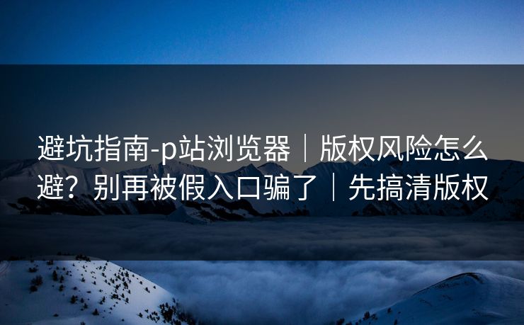 避坑指南-p站浏览器｜版权风险怎么避？别再被假入口骗了｜先搞清版权