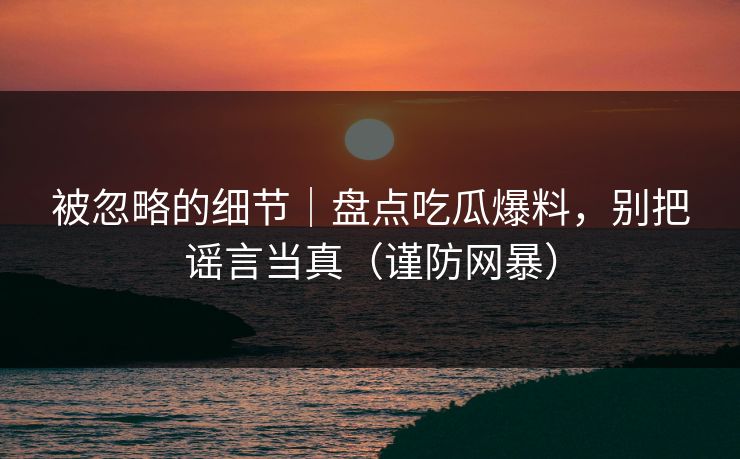 被忽略的细节｜盘点吃瓜爆料，别把谣言当真（谨防网暴）