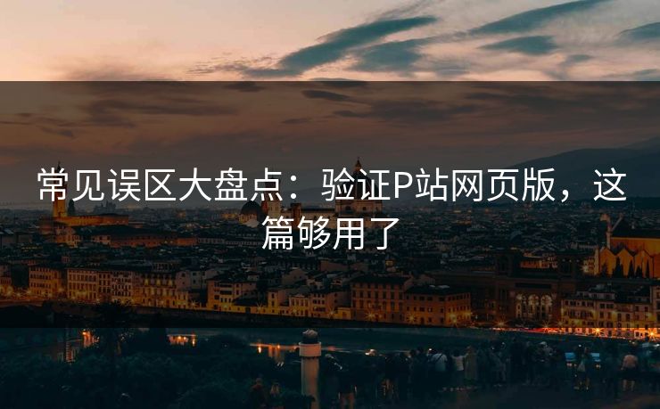 常见误区大盘点：验证P站网页版，这篇够用了