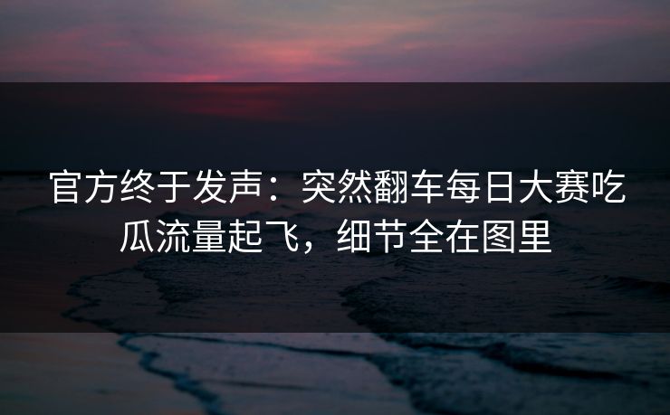官方终于发声：突然翻车每日大赛吃瓜流量起飞，细节全在图里