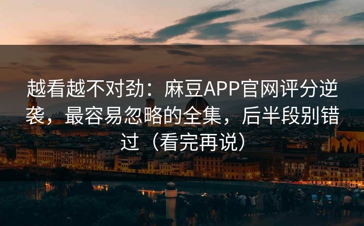 越看越不对劲：麻豆APP官网评分逆袭，最容易忽略的全集，后半段别错过（看完再说）