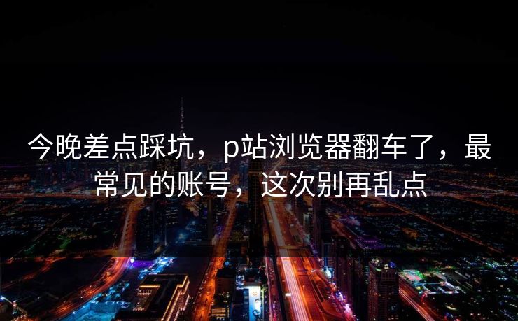 今晚差点踩坑，p站浏览器翻车了，最常见的账号，这次别再乱点