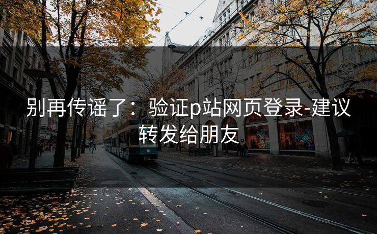 别再传谣了：验证p站网页登录-建议转发给朋友