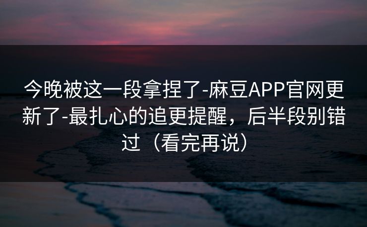 今晚被这一段拿捏了-麻豆APP官网更新了-最扎心的追更提醒，后半段别错过（看完再说）