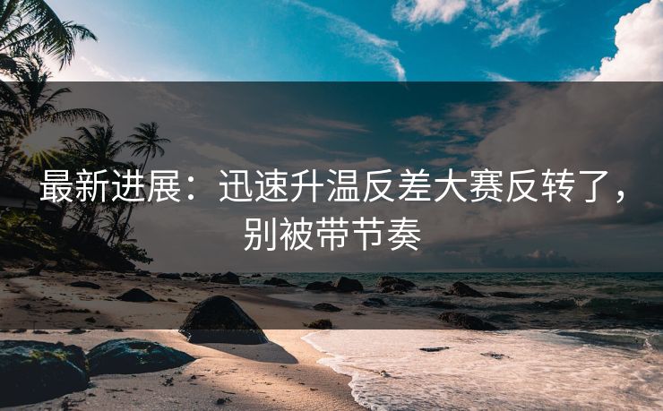 最新进展：迅速升温反差大赛反转了，别被带节奏
