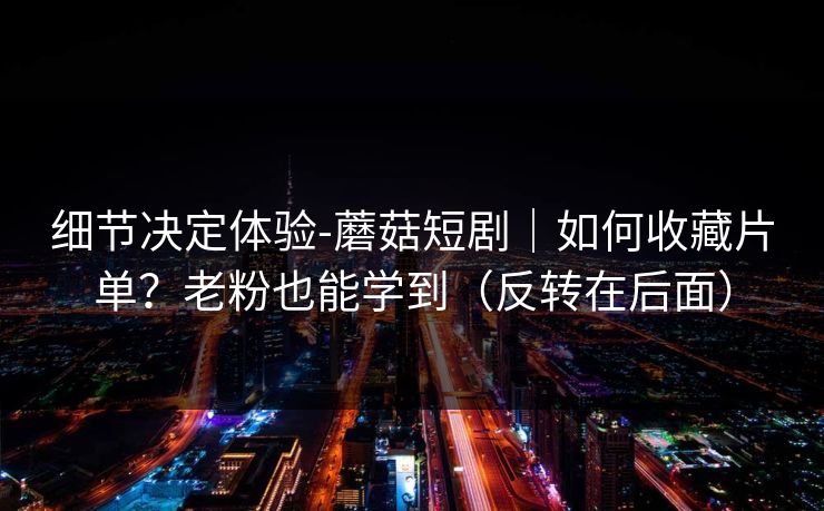 细节决定体验-蘑菇短剧｜如何收藏片单？老粉也能学到（反转在后面）