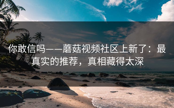 你敢信吗——蘑菇视频社区上新了：最真实的推荐，真相藏得太深