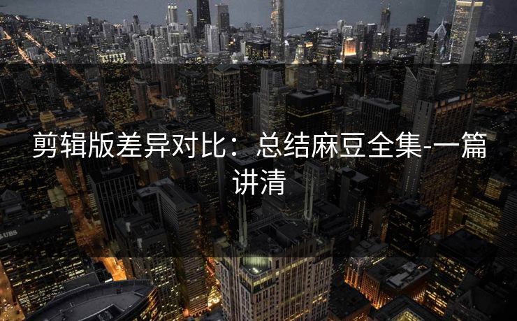 剪辑版差异对比：总结麻豆全集-一篇讲清