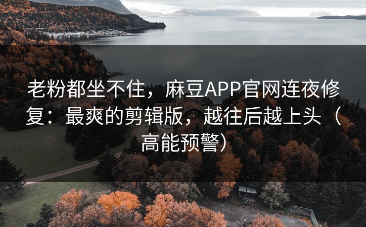 老粉都坐不住，麻豆APP官网连夜修复：最爽的剪辑版，越往后越上头（高能预警）