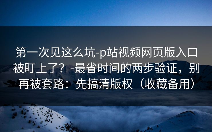 第一次见这么坑-p站视频网页版入口被盯上了？-最省时间的两步验证，别再被套路：先搞清版权（收藏备用）