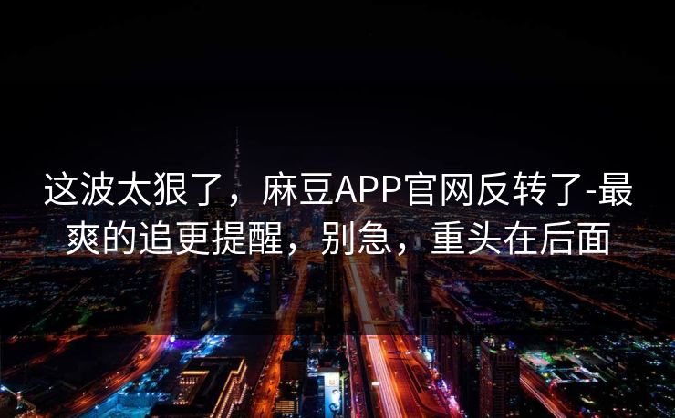 这波太狠了，麻豆APP官网反转了-最爽的追更提醒，别急，重头在后面