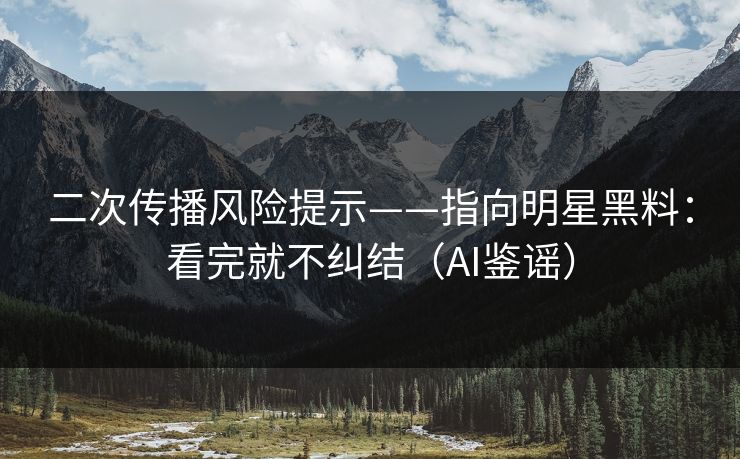 二次传播风险提示——指向明星黑料：看完就不纠结（AI鉴谣）