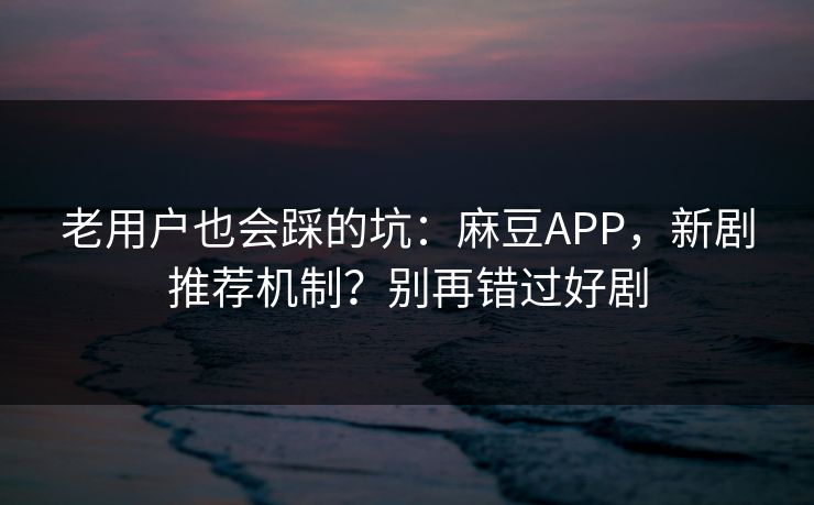 老用户也会踩的坑：麻豆APP，新剧推荐机制？别再错过好剧
