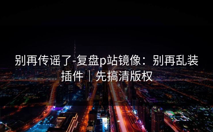别再传谣了-复盘p站镜像：别再乱装插件｜先搞清版权