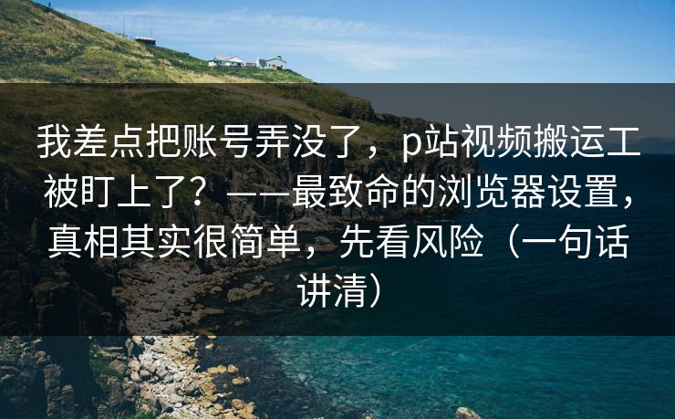 我差点把账号弄没了，p站视频搬运工被盯上了？——最致命的浏览器设置，真相其实很简单，先看风险（一句话讲清）