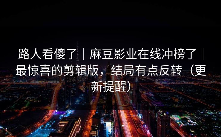 路人看傻了｜麻豆影业在线冲榜了｜最惊喜的剪辑版，结局有点反转（更新提醒）